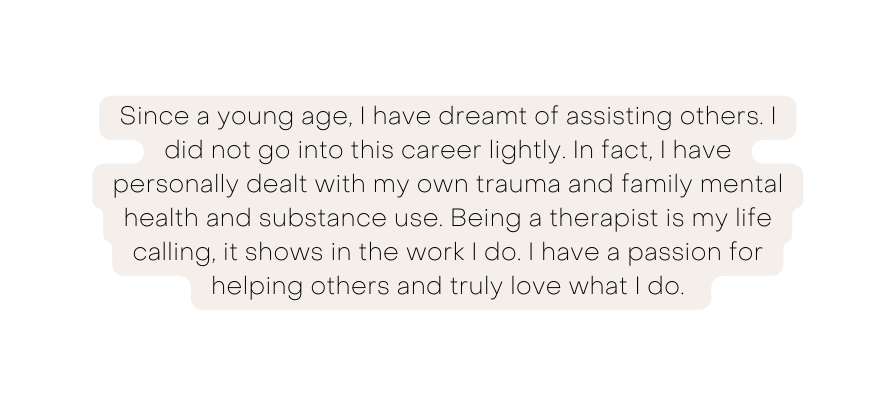 Since a young age I have dreamt of assisting others I did not go into this career lightly In fact I have personally dealt with my own trauma and family mental health and substance use Being a therapist is my life calling it shows in the work I do I have a passion for helping others and truly love what I do