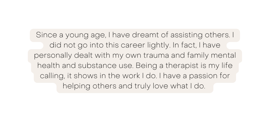 Since a young age I have dreamt of assisting others I did not go into this career lightly In fact I have personally dealt with my own trauma and family mental health and substance use Being a therapist is my life calling it shows in the work I do I have a passion for helping others and truly love what I do